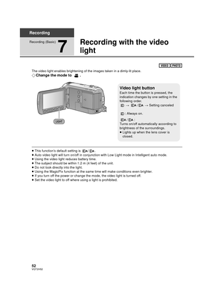 Page 5252VQT2H52
Recording
Recording (Basic)
7
Recording with the video 
light
The video light enables brightening of the images taken in a dimly-lit place.
¬Change the mode to  .
≥This function’s default setting is  / .
≥ Auto video light will turn on/off in conjunction with Low Light mode in Intelligent auto mode.
≥ Using the video light reduces battery time.
≥ The subject should be within 1.2 m (4 feet) of the unit.
≥ Do not look directly into the light.
≥ Using the MagicPix function at the same time will...