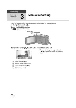 Page 6666VQT2H52
Recording
Recording 
(Advanced)
3
Manual recording
Touch the operation icon to adjust white balance, shutter speed, iris and manual focus.
¬Change the mode to  .
Press the MANUAL button.
≥  appears on the screen.
Perform the setting by touching the desired item to be set.
≥Touch  1 to change the page and touch 
 to display/not-display the operation 
icon.
MNL
White balance ( l67)
Manual shutter speed ( l68)
Aperture adjustment ( l68)
Manual focus ( l69)
FIRISSHTRWBMF
WB
SHTR
IRIS
MF
FF...