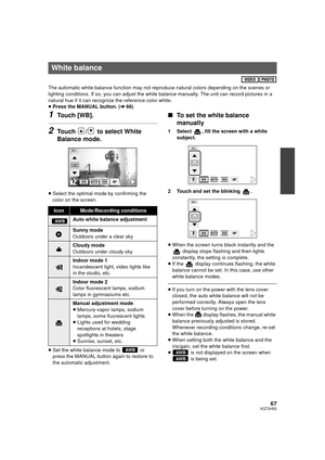 Page 6767VQT2H52
The automatic white balance function may not reproduce natural colors depending on the scenes or 
lighting conditions. If so, you can adjust the white balance manually. The unit can record pictures in a 
natural hue if it can recognize the reference color white.
≥ Press the MANUAL button. ( l66)
1Touch [WB].
2Touch  /  to select White 
Balance mode.
≥Select the optimal mode by confirming the 
color on the screen.
≥ Set the white balance mode to   or 
press the MANUAL button again to restore to...
