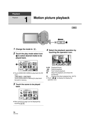 Page 7070VQT2H52
Playback
Playback
1
Motion picture playback
1Change the mode to  .
2Touch the play mode select icon 
A to select desired media to be 
played back.
≥ Touch [VIDEO/SD CARD] to play back the SD 
card.
/
Touch [VIDEO/Built-in Memory] to play back 
the built-in memory.
3Touch the scene to be played 
back.
≥ Next (previous) page can be displayed by 
touching / .
4Select the playback operation by 
touching the operation icon.
1/ ;: Playback/Pause
6 : Rewind playback
5 : Fast forward playback
∫: Stops...