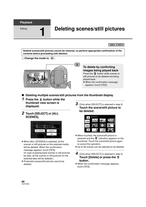 Page 8080VQT2H52
Playback
Editing
1
Deleting scenes/still pictures
¬Change the mode to  .
∫ Deleting multiple scenes/still pict ures from the thumbnail display
1Press the   button while the 
thumbnail view screen is 
displayed.
2Touch [SELECT] or [ALL 
SCENES].
≥When [ALL SCENES] is selected, all the 
scenes or still pictures on the selected media 
will be deleted. When the confirmation 
message appears, touch [YES].
(In case of playing back scenes or still pictures 
by date, all the scenes or still pictures on...