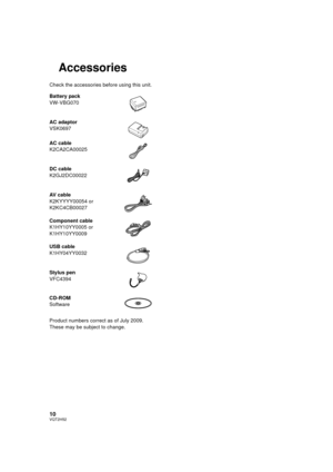 Page 1010VQT2H52
Accessories
Check the accessories before using this unit.
Product numbers correct as of July 2009. 
These may be subject to change. Battery pack
VW-VBG070
AC adaptor
VSK0697
AC cable
K2CA2CA00025
DC cable
K2GJ2DC00022
AV cable
K2KYYYY00054 or
K2KC4CB00027
Component cable
K1HY10YY0005 or
K1HY10YY0009
USB cable
K1HY04YY0032
Stylus pen
VFC4394
CD-ROM
Software
HDCSD10_TM10_TM15P-VQT2H52_eng.book  10 ページ  ２００９年７月６日　月曜日　午後１時４６分 