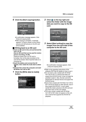 Page 103103VQT1A24
With a computer
6Click the [Start copying] button.
≥A confirmation message appears. Click 
[Yes] and copying starts.
≥After copying is complete, a message 
appears. If [Yes] is clicked, all the motion 
pictures and still pictures on the SD card 
will be deleted.
ªWriting back to an SD card
≥Insert an SD card in this unit and format the 
card. (l79)
(Use an SD card that can be used for motion 
picture recording. (l26))
Please be aware that if an SD card is 
formatted, then all the data recorded...