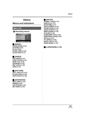 Page 105105VQT1A24
Others
Others
Menus and Indications
Recording menus
ª[BASIC]
[SCENE MODE] (l63)
[D.ZOOM] (l52)
[O.I.S.] (l59)
[GUIDE LINES] (l59)
[CLOCK SET] (l41)
ª[VIDEO]
[REC MODE] (l47)
[FADE COLOR] (l55)
[WIND CUT] (l60)
[ZOOM MIC] (l53)
[MIC LEVEL] (l60)
[AGS] (l44)
ª[PICTURE]
[PICT. QUALITY] (l51)
[FLASH LEVEL] (l58)
[SHTR EFFECT] (l50)
ª[ADVANCED]
[REC LAMP] (l107)
[ZEBRA] (l62)
[COLOR BAR] (l62)
[MF ASSIST] (l64)
ª[SETUP]
[FORMAT CARD] (l79)
[DISPLAY] (l107)
[DATE/TIME] (l41)
[DATE FORMAT] (l41)...