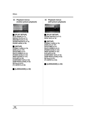 Page 106106VQT1A24
Others
Playback menus
(motion picture playback)
ª[PLAY SETUP]
[PLAY MODE] (l71)
[REPEAT PLAY] (l71)
[RESUME PLAY] (l72)
[SCENE PROTECT] (l75)
[GUIDE LINES] (l59)
ª[SETUP]
[FORMAT CARD] (l79)
[DISPLAY] (l107)
[DATE/TIME] (l41)
[DATE FORMAT] (l41)
[POWER SAVE] (l107)
[BEEP SOUND] (l107)
[LCD SET] (l42)
[COMPONENT OUT] (l84)
[HDMI RESOLUTION] (l82)
[EZ Sync] (l87)
[TV ASPECT] (l80)
ª[LANGUAGE] (l42)Playback menus
(still picture playback)
ª[PLAY SETUP]
[SCENE PROTECT] (l77)
[DPOF SET] (l78)...