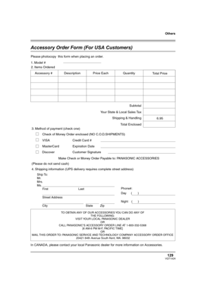 Page 129Others
129VQT1A24
Accessory Order Form (For USA Customers)
In CANADA, please contact your local Panasonic dealer for more information on Accessories.
TO OBTAIN ANY OF OUR ACCESSORIES YOU CAN DO ANY OF  
THE FOLLOWING:  
VISIT YOUR LOCAL PANASONIC DEALER  
OR  
CALL PANASONIC’S ACCESSORY ORDER LINE AT 1-800-332-5368  
[6 AM-6 PM M-F, PACIFIC TIME]  
OR 
MAIL THIS  ORDER TO: 
PANASONIC SERVICE AND TECHNOLOGY COMPANY ACCESSORY ORDER OFFICE  
20421 84th Avenue South Kent, WA. 98032
Ship To: 
Mr.
Mrs.
Ms....