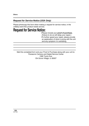 Page 130Others
130VQT1A24
Request for Service Notice (USA Only)
Request for Service Notice:   
Please photocopy this form when making a request for service notice, in the 
unlikely event this product needs service.
Please include your proof of purchase.  
 (Failure to do so will delay your repair.)
To further speed your repair, please provide  
 an explanation of what is wrong with the unit 
 and any symptom it is exhibiting.
Mail this completed form and your Proof of Purchase along with your unit to:...