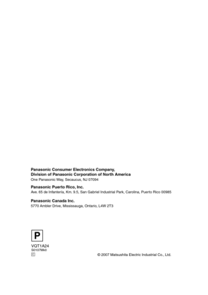 Page 140VQT1A24S0107Mk0
© 2007 Matsushita Electric Industrial Co., Ltd.
Panasonic Consumer Electronics Company,  
Division of Panasonic Corporation of North America
One Panasonic Way, Secaucus, NJ 07094  
Panasonic Puerto Rico, Inc.
Ave. 65 de Infantería, Km. 9.5, San Gabriel Industrial Park, Carolina, Puerto Rico 00985
Panasonic Canada Inc.
5770 Ambler Drive, Mississauga, Ontario, L4W 2T3
P
C
VQT1A24_ENG_PP.book  140 ページ  ２００７年１月２１日　日曜日　午後１時１７分 