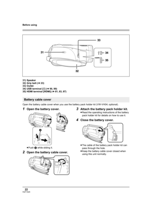 Page 22Before using
22VQT1A24
31) Speaker
32) Grip belt (l23)
33) Outlet
34) USB terminal [ ] (l90, 99)
35) HDMI terminal [HDMI] (l81, 83, 87)
Open the battery cable cover when you use the battery pack holder kit (VW-VH04; optional).
1Open the battery cover.
≥Push A while sliding it.
2Open the battery cable cover.
3Attach the battery pack holder kit.
≥Read the operating instructions of the battery 
pack holder kit for details on how to use it.
4Close the battery cover.
≥The cable of the battery pack holder kit...