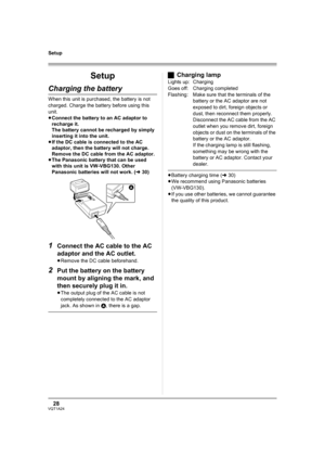 Page 2828VQT1A24
Setup
Setup
Charging the battery
When this unit is purchased, the battery is not 
charged. Charge the battery before using this 
unit.
≥Connect the battery to an AC adaptor to 
recharge it.
The battery cannot be recharged by simply 
inserting it into the unit. 
≥If the DC cable is connected to the AC 
adaptor, then the battery will not charge. 
Remove the DC cable from the AC adaptor.
≥The Panasonic battery that can be used 
with this unit is VW-VBG130. Other 
Panasonic batteries will not work....