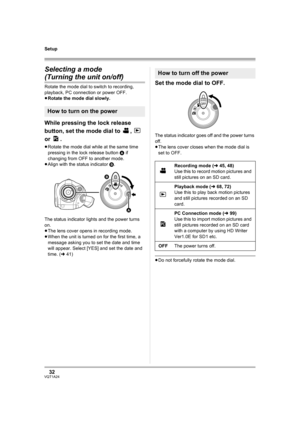 Page 3232VQT1A24
Setup
Selecting a mode 
(Turning the unit on/off)
Rotate the mode dial to switch to recording, 
playback, PC connection or power OFF.
≥Rotate the mode dial slowly.
While pressing the lock release 
button, set the mode dial to  ,   
or .
≥Rotate the mode dial while at the same time 
pressing in the lock release button A if 
changing from OFF to another mode.
≥Align with the status indicator B.
The status indicator lights and the power turns 
on.
≥The lens cover opens in recording mode.
≥When the...