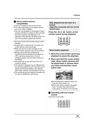 Page 6969VQT1A24
Playback
ªAbout motion picture 
compatibility
≥This unit is based on the AVCHD format.
≥The video signal that can be played back on 
this unit is 1440k1080/60i.
≥This unit may degrade or not playback motion 
pictures recorded or created on other products, 
and other products may degrade or not 
playback motion pictures recorded on this unit, 
even if the products support the AVCHD.
≥No sound will be heard except during normal 
playback.
≥If pause play is continued for 5 minutes, the 
screen...