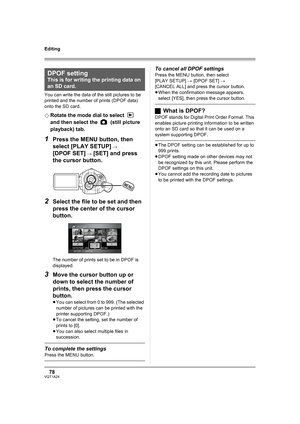 Page 7878VQT1A24
Editing
You can write the data of the still pictures to be 
printed and the number of prints (DPOF data) 
onto the SD card.
¬
Rotate the mode dial to select   
and then select the   (still picture 
playback) tab.
1Press the MENU button, then 
select [PLAY SETUP] 
# 
[DPOF SET] # [SET] and press 
the cursor button.
2Select the file to be set and then 
press the center of the cursor 
button.
The number of prints set to be in DPOF is 
displayed.
3Move the cursor button up or 
down to select the...