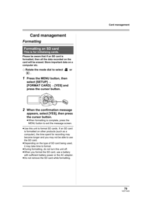 Page 7979VQT1A24
Card management
Card management
Formatting
Please be aware that if an SD card is 
formatted, then all the data recorded on the 
card will be erased. Store important data on a 
computer etc.
¬
Rotate the mode dial to select   or 
.
1Press the MENU button, then 
select [SETUP] 
# 
[FORMAT CARD] # [YES] and 
press the cursor button.
2When the confirmation message 
appears, select [YES], then press 
the cursor button.
≥When formatting is complete, press the 
MENU button to exit the message screen....