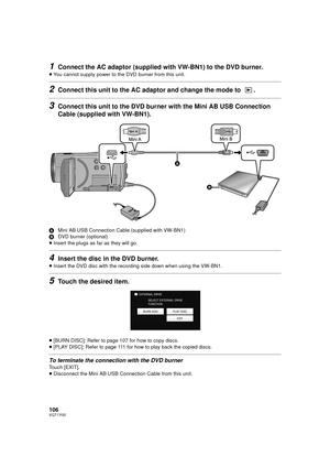 Page 106106VQT1Y00
1Connect the AC adaptor (supplied with VW-BN1) to the DVD burner.
≥You cannot supply power to t he DVD burner from this unit.
2Connect this unit to the AC adaptor and change the mode to  .
3Connect this unit to the DVD bur ner with the Mini AB USB Connection 
Cable (supplied with VW-BN1).
A Mini AB USB Connection Cable (supplied with VW-BN1)
B DVD burner (optional)
≥ Insert the plugs as far as they will go.
4Insert the disc in the DVD burner.
≥Insert the DVD disc with the recording side down...