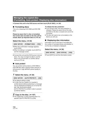 Page 112112VQT1Y00
≥Connect this unit to the DVD burner and then touch [PLAY DISC]. ( l105)
∫ Formatting discs
This is for initializ ing DVD-RAM and DVD-RW 
discs.
Please be aware that if a disc is formatted, 
then all the data recorded on the disc will be 
erased. Back up important data on a PC etc.
Select the menu. ( l34)
≥When the confirmation message appears, 
touch [YES].
≥ When formatting is complete, touch [EXIT] to 
exit the message screen.
≥Connect this unit and the DVD burner to format 
discs. You may...