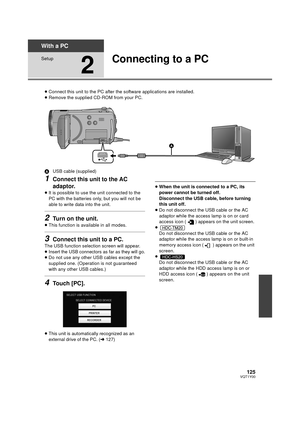 Page 125125VQT1Y00
With a PC
Setup
2
Connecting to a PC
≥Connect this unit to the PC after the software applications are installed.
≥ Remove the supplied CD-ROM from your PC.
A USB cable (supplied)
1Connect this unit to the AC 
adaptor.
≥It is possible to use the unit connected to the 
PC with the batteries only, but you will not be 
able to write data into the unit.
2Turn on the unit.
≥This function is available in all modes.
3Connect this unit to a PC.
The USB function selection screen will appear.
≥Insert the...