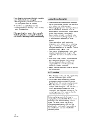 Page 146146VQT1Y00
If you drop the battery accidentally, check to 
see if the terminals are damaged.
≥Attaching a battery with damaged terminals 
can damage the unit or AC adaptor.
Do not throw an old battery into fire.
≥ Heating a battery or throwing it into a fire may 
result in an explosion.
If the operating time is very short even after 
the battery has been recharged, the battery 
has worn out. Please purchase a new battery. ≥
If the temperature of the battery is extremely 
high or extremely low, charging...