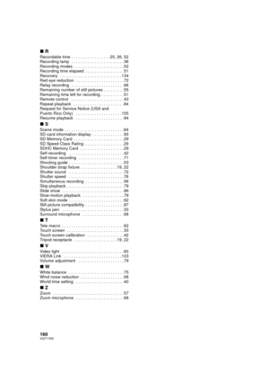 Page 160160VQT1Y00
∫R
Recordable time . . . . . . . . . . . . . . . . . 25, 26, 52
Recording lamp  . . . . . . . . . . . . . . . . . . . . . . . 36
Recording modes . . . . . . . . . . . . . . . . . . . . . . 52
Recording time elapsed  . . . . . . . . . . . . . . . . . 51
Recovery  . . . . . . . . . . . . . . . . . . . . . . . . . . . 134
Red eye reduction  . . . . . . . . . . . . . . . . . . . . . 72
Relay recording  . . . . . . . . . . . . . . . . . . . . . . . 66
Remaining number of still pictures . . . . . ....