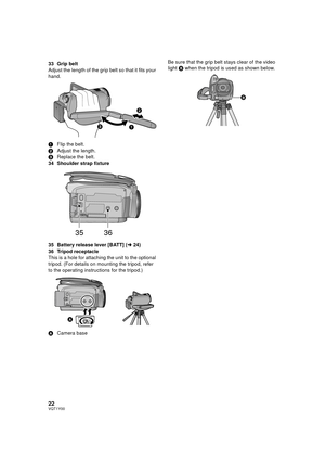 Page 2222VQT1Y00
33 Grip belt
Adjust the length of the grip belt so that it fits your 
hand.
1Flip the belt.
2 Adjust the length.
3 Replace the belt.
34 Shoulder strap fixture
35 Battery release lever [BATT] (l 24)
36 Tripod receptacle
This is a hole for attaching the unit to the optional 
tripod. (For details on mounting the tripod, refer 
to the operating instructions for the tripod.)
A Camera base Be sure that the grip belt stays clear of the video 
light 
B when the tripod is used as shown below.
3536
...