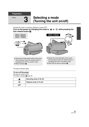 Page 3131VQT1Y00
Preparation
Setup
3
Selecting a mode
(Turning the unit on/off)
Change the mode to recording, playback or power OFF.
Turn on the power by changing the mode to   or   while pressing the 
lock release button A.
The status indicator lights.
To turn off the power
Change the mode to OFF.
The status indicator  B goes off.
≥Operate the mode switch while at the same 
time pressing in the lock release button if 
changing from OFF to another mode.
≥ Status indicator  B
HDC-SD20
HDC-TM20
≥ Rotate the mode...