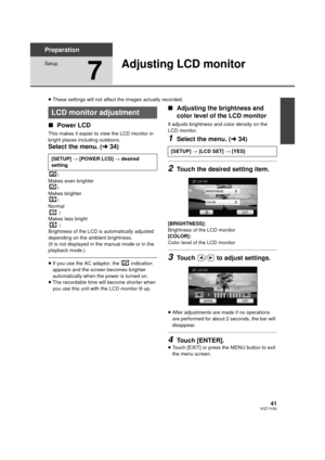 Page 4141VQT1Y00
Preparation
Setup
7
Adjusting LCD monitor
≥These settings will not affect the images actually recorded.
∫ Power LCD
This makes it easier to view the LCD monitor in 
bright places including outdoors.
Select the menu. ( l34)
:
Makes even brighter
:
Makes brighter :
Normal :
Makes less bright
:
Brightness of the LCD is automatically adjusted 
depending on the ambient brightness.
(It is not displayed in the manual mode or in the 
playback mode.)
≥ If you use the AC adaptor, the   indication...