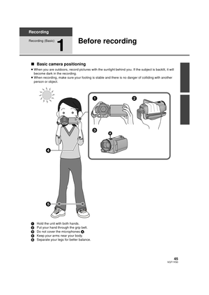 Page 4545VQT1Y00
Recording
Recording (Basic)
1
Before recording
∫Basic camera positioning
≥When you are outdoors, record pictur es with the sunlight behind you. If the subject is backlit, it will 
become dark in the recording.
≥ When recording, make sure your footing is stable and there is no danger of colliding with another 
person or object.
1 Hold the unit with both hands.
2 Put your hand through the grip belt.
3 Do not cover the microphones  A.
4 Keep your arms near your body.
5 Separate your legs for...