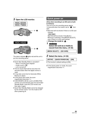 Page 4949VQT1Y00
3Open the LCD monitor.
The status indicator A lights red and the unit is 
put into recording pause
≥ Quick Start Standby Mode is canceled if
jabout 5 minutes have elapsed
j mode is set to 
j unit is turned off
≥ Time for Quick Start will be more than 0.6 
seconds slower when the digital cinema is 
used.
≥ It may take some time for Automatic White 
Balance to adjust.
≥ In the Quick start mode, the zoom 
magnification becomes 1k .
≥ If [ECONOMY] ( l36) is set to [5 MINUTES] 
and the unit...