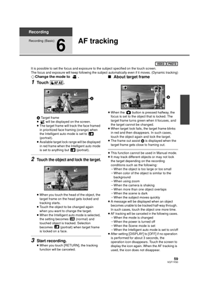 Page 5959VQT1Y00
Recording
Recording (Basic)
6
AF tracking
It is possible to set the focus and exposure to the subject specified on the touch screen.The focus and exposure will keep following the subject automatically even if it moves. (Dynamic tracking)
¬Change the mode to  .
1Touch .
A Target frame
≥  will be displayed on the screen.
≥ The target frame will track the face framed 
in prioritized face framing (orange) when 
the Intelligent auto mode is set to   
(portrait).
≥
Available target lock range will be...