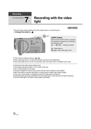 Page 6060VQT1Y00
Recording
Recording (Basic)
7
Recording with the video 
light
The video light enables brightening of the images taken in a dimly-lit place.
¬Change the mode to  .
≥This function’s default setting is  / .
≥ Auto video light will turn on/off automatically according to the brightness.
≥ Auto video light will turn on/off in conjunction with Low Light mode in Intelligent auto mode.
≥Using the video light reduces battery time.
≥ The subject should be within 1.5 m (5 feet) of the unit.
≥ Do not look...