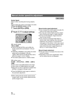 Page 7676VQT1Y00
Shutter Speed:
Adjust it when recording fast-moving subjects.
Iris:
Adjust it when the screen is too bright or too dark.
≥Press the MANUAL button. ( l74)
1Touch [SHTR] or [IRIS].
2Touch  /  to adjust settings.
Shutter speed:
1/60 to 1/8000
≥ If [AUTO SLOW SHTR] is set to [ON], the 
shutter speed will be set between 1/30 and 
1/8000.
≥ If [DIGITAL CINEMA] is set to [ON], the shutter 
speed will be set between 1/48 and 
1/8000. (When [AUTO SLOW SHTR] is set to 
[ON], the range is 1/24 to...