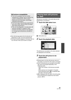 Page 8787VQT1Y00
≥Any still pictures where the thumbnails are 
displayed as   cannot be played back.
≥ During still picture playback, the power will not 
turn off even if the LCD monitor is closed. Still pictures recorded on the same day can be 
played back in succession.
1Touch the date select icon.
A
Date select icon
2Touch the playback date.
The still pictures recorded on the date selected 
are displayed as thumbnails.
3Touch the still picture to be 
played back.
≥Playing back of all the still pictures...