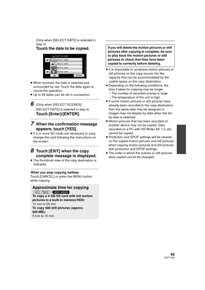 Page 9595VQT1Y00
(Only when [SELECT DATE] is selected in 
step 4)
Touch the date to be copied.
≥When touched, the date is selected and 
surrounded by red. Touch the date again to 
cancel the operation.
≥ Up to 99 dates can be set in succession.
6(Only when [SELECT SCENES]/
[SELECT DATE] is selected in step 4)
Touch [Enter]/[ENTER].
7When the confirmation message 
appears, touch [YES].
≥If 2 or more SD cards are necessary to copy, 
change the card following the instructions on 
the screen.
8Touch [EXIT] when the...