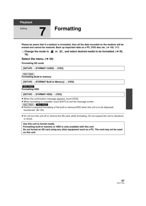 Page 9797VQT1Y00
Playback
Editing
7
Formatting
Please be aware that if a medium is formatted, then all the data recorded on the medium will be 
erased and cannot be restored. Back up important data on a PC, DVD disc etc. (l105, 117)
¬Change the mode to   or  , and select desired media to be formatted. ( l50, 
78)
Select the menu. ( l34)
Formatting SD cards
Formatting Built-in memory
Formatting HDD
≥When the confirmation message appears, touch [YES].
≥ When formatting is complete, touch [EXIT] to exit the...