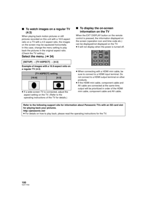 Page 100100VQT1Y00
∫To watch images on a regular TV 
(4:3)
When playing back motion pictures or still 
pictures recorded on this unit with a 16:9 aspect 
ratio on a TV with a 4:3 aspect ratio, the images 
on the screen may be squeezed horizontally.
In this case, change the menu setting to play 
back the pictures in the original aspect ratio. 
(Check the TV setting.)
Select the menu. ( l34)
Example of images with a 16:9 aspect ratio on 
a regular TV (4:3)
≥If a wide-screen TV is connected, adjust the 
aspect...