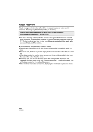 Page 102102VQT3J95
About recovery
If faulty management information is found, the messages may appear and a repair is 
performed. (Repairing may take time depending on the error.)
≥The above message is displayed when abnormal management information is detected 
when the scenes are displayed in thumbnail. To perform the repair, select the scene with 
in the thumbnail, and start the play back.  Please be aware that if the repair fails, 
scenes with   will be deleted.
≥ Use a sufficiently charged battery or the AC...