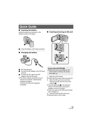 Page 1313VQT3J95
∫Inserting the battery
Install the battery by inserting it in the 
direction shown in the figure.
A Insert the battery until it clicks and locks.
∫Charging the battery
A DC input terminal
1 Connect the AC adaptor to the DC input 
terminal.
2 Connect the AC cable to the AC 
adaptor, then the AC outlet.
≥ The status indicator will flash red at an 
interval of 2 seconds, indicating that 
charging has begun.
It will turn off when the charging is 
completed.
∫ Inserting/removing an SD card
1) Open...