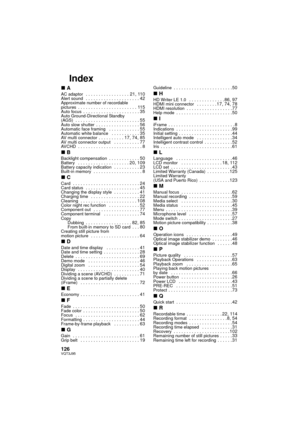 Page 126126VQT3J95
Index
∫AAC adaptor  . . . . . . . . . . . . . . . . . 21, 110Alert sound  . . . . . . . . . . . . . . . . . . . . . 42Approximate number of recordable 
pictures  . . . . . . . . . . . . . . . . . . . . . . . 115Auto focus  . . . . . . . . . . . . . . . . . . . . . . 35Auto Ground-Directional Standby 
(AGS)  . . . . . . . . . . . . . . . . . . . . . . . . . 55Auto slow shutter  . . . . . . . . . . . . . . . . . 56Automatic face framing   . . . . . . . . . . . . 55Automatic white balance   . . ....