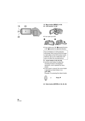 Page 1818VQT3J95
19 Menu button [MENU] (l39)
20 LCD monitor ( l29)
≥ It can open up to 90 o.
≥ It can rotate up to 180 o A towards the lens 
or 90 o B  towards the opposite direction.
21 cursor button ( l36, 39, 49)
≥ Use the cursor button to select the 
recording functions and playback 
operations, and to operate the menu 
screen.
≥ In this owner’s manual, the cursor button 
is denoted as shown below or as 
3 /4 /2/ 1.
Example: For pressing the (down) button
22 Enter button [ENTER] ( l36, 39, 49)
19
21 20
22...