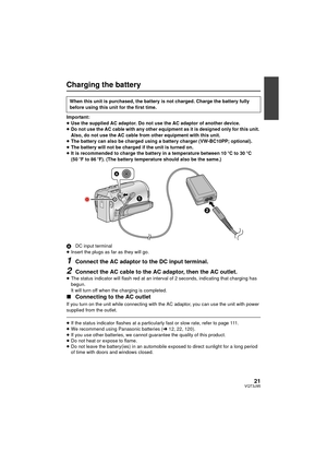 Page 2121VQT3J95
Charging the battery
Important:
≥Use the supplied AC adaptor. Do not use the AC adaptor of another device.
≥ Do not use the AC cable with any other equipment as it is designed only for this unit. 
Also, do not use the AC cable from other equipment with this unit.
≥ The battery can also be charged using a battery charger (VW-BC10PP; optional).
≥ The battery will not be charged if the unit is turned on.
≥ It is recommended to charge the battery in a temperature between 10  oC to 30  oC 
(50  oF...