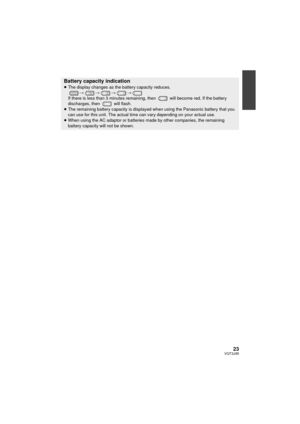 Page 2323VQT3J95
Battery capacity indication≥The display changes as the battery capacity reduces. 
####
If there is less than 3 minutes remaining, then   will become red. If the battery 
discharges, then   will flash.
≥ The remaining battery capacity is displayed when using the Panasonic battery that you 
can use for this unit. The actual time can vary depending on your actual use.
≥ When using the AC adaptor or batteries made by other companies, the remaining 
battery capacity will not be shown....