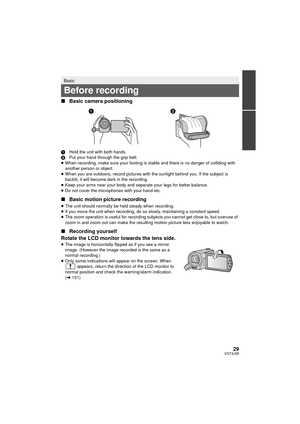 Page 2929VQT3J95
∫Basic camera positioning
1 Hold the unit with both hands.
2 Put your hand through the grip belt.
≥ When recording, make sure your footing is stable and there is no danger of colliding with 
another person or object.
≥ When you are outdoors, record pictures with the sunlight behind you. If the subject is 
backlit, it will become dark in the recording.
≥ Keep your arms near your body and separate your legs for better balance.
≥ Do not cover the microphones with your hand etc.
∫ Basic motion...