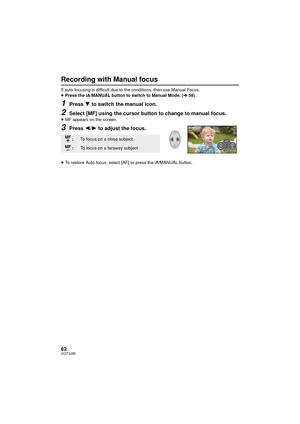 Page 6262VQT3J95
Recording with Manual focus
If auto focusing is difficult due to the conditions, then use Manual Focus.
≥Press the iA/MANUAL button to switch to Manual Mode. ( l59)
1Press 4 to switch the manual icon.
2Select [MF] using the cursor button to change to manual focus.≥MF appears on the screen.
3Press 2/ 1 to adjust the focus.
≥To restore Auto focus, select [AF] or press the iA/MANUAL button.
:To focus on a close subject
:To focus on a faraway subject
MF MF
5/5 NEXT
5/5 NEXT
5/5 NEXT
MF
MF...