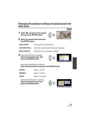 Page 6767VQT3J95
Changing the playback settings and playing back the 
slide show
1Select   using the cursor button, 
then press the ENTER button.
2Select the desired item and press 
the ENTER button.
3(When [DATE SETUP] is selected)
Select the playback date, then 
press the ENTER button.
(When [SLIDE INTERVAL] is selected)
Select the desired item and press the ENTER button.
(When [MUSIC SELECT] is selected)
Select the desired sound and 
press the ENTER button.
[DATE SETUP]:Select the date to be played back....