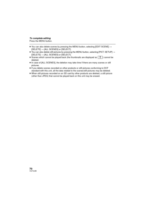 Page 7070VQT3J95
To complete editingPress the MENU button.
≥You can also delete scenes by pressing the MENU button, selecting [EDIT SCENE]  # 
[DELETE]  # [ALL SCENES] or [SELECT].
≥ You can also delete still pictures by pressing the MENU button, selecting [PICT. SETUP]  # 
[DELETE]  # [ALL SCENES] or [SELECT].
≥ Scenes which cannot be played back (the thumbnails are displayed as  ) cannot be 
deleted.
≥ In case of [ALL SCENES], the deletion may take time if there are many scenes or still 
pictures.
≥ If you...