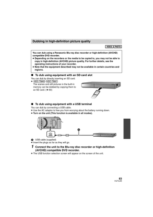 Page 8383VQT3J95
∫To dub using equipment with an SD card slot
You can dub by directly inserting an SD card.
≥ /
The scenes and still pictures in the built-in 
memory can be dubbed by copying them to 
an SD card. ( l80)
∫ To dub using equipment with a USB terminal
You can dub by connecting a USB cable.
≥Use the AC adaptor to free you from worrying about the battery running down.
≥ Turn on the unit (This function is available in all modes).
A USB cable (supplied)
≥ Insert the plugs as far as they will go....