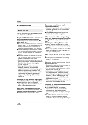 Page 124124VQT1H62
Others
Cautions for use
The unit and the SD card become warm during 
use. This is not a malfunction.
Keep the High Definition Video Camera as far 
away as possible from electromagnetic 
equipment (such as microwave ovens, TVs, 
video games etc.).
≥If you use the High Definition Video Camera on 
top of or near a TV, the pictures and sound on 
the High Definition Video Camera may be 
disrupted by electromagnetic wave radiation.
≥Do not use the High Definition Video Camera 
near cell phones...