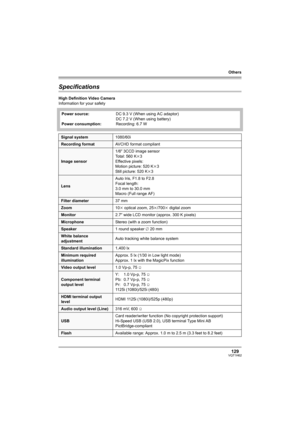Page 129Others
129VQT1H62
Specifications
High Definition Video Camera
Information for your safety
Power source:
Power consumption:DC 9.3 V (When using AC adaptor)
DC 7.2 V (When using battery)
Recording: 6.7 W
Signal system1080/60i
Recording formatAVCHD format compliant
Image sensor1/6z 3CCD image sensor
Total: 560 Kk3
Effective pixels:
Motion picture: 520 Kk3
Still picture: 520 Kk3
LensAuto Iris, F1.8 to F2.8
Focal length:
3.0 mm to 30.0 mm
Macro (Full range AF)
Filter diameter37 mm
Zoom10k optical zoom,...