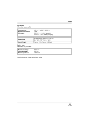 Page 131Others
131VQT1H62
AC adaptor
Information for your safety
Battery pack
Information for your safety
Specifications may change without prior notice.Power source:
Power consumption:
DC output:AC 110 V to 240 V, 50/60 Hz
19 W
DC 9.3 V, 1.2 A (Unit operation)
DC 8.4 V, 0.75 A (Battery charging)
Dimensions92 mm (W)k33 mm (H)k61 mm (D)
[3.6q (W)k1.3q (H)k2.4q (D)]
Mass (Weight)Approx. 115g (Approx. 0.25 lbs.)
Maximum voltage:
Nominal voltage:
Rated capacitance:DC 8.4 V
DC 7.2 V
1320 mAh
VQT1H62_ENG_PP.book  131...