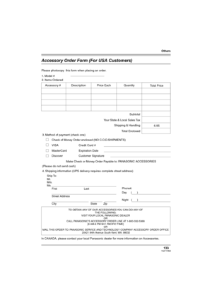 Page 133Others
133VQT1H62
Accessory Order Form (For USA Customers)
In CANADA, please contact your local Panasonic dealer for more information on Accessories.
TO OBTAIN ANY OF OUR ACCESSORIES YOU CAN DO ANY OF  
THE FOLLOWING:  
VISIT YOUR LOCAL PANASONIC DEALER  
OR  
CALL PANASONIC’S ACCESSORY ORDER LINE AT 1-800-332-5368  
[6 AM-6 PM M-F, PACIFIC TIME]  
OR 
MAIL THIS  ORDER TO: 
PANASONIC SERVICE AND TECHNOLOGY COMPANY ACCESSORY ORDER OFFICE  
20421 84th Avenue South Kent, WA. 98032
Ship To: 
Mr.
Mrs.
Ms....